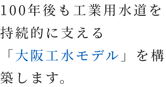 100年後も工業用水道を持続的に支える「大阪工水モデル」を構築します。