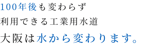 100年後も変わらず利用できる工業用水道。大阪は水から変わります。