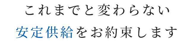 これまでと変わらない安定供給をお約束します